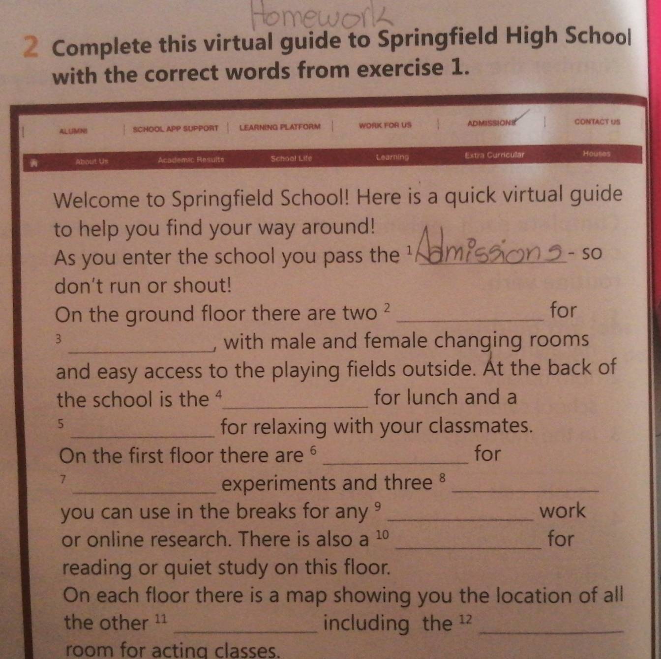 Complete this virtual guide to Springfield High School 
with the correct words from exercise 1. 
ALUMNI SCHOOL APP SUPPORT LEARNING PLATFORM WORK FOR US ADMISSIONS 
CONTACT US 
About Us Academic Results School Life Learning Extra Curricular Houses 
Welcome to Springfield School! Here is a quick virtual guide 
to help you find your way around! 
As you enter the school you pass the ¹ _- SO 
don't run or shout! 
On the ground floor there are tw O 2_ 
for 
3 
_, with male and female changing rooms 
and easy access to the playing fields outside. At the back of 
the school is the '_ for lunch and a
5
_for relaxing with your classmates. 
On the first floor there are _for 
7 
_experiments and three §_ 
you can use in the breaks for any ? _work 
or online research. There is also a^(10) _for 
reading or quiet study on this floor. 
On each floor there is a map showing you the location of all 
the other ¹¹ _including the ¹² _ 
room for acting classes.