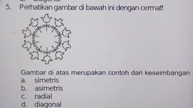 Perhatikan gambar di bawah ini dengan cermat!
Gambar di atas merupakan contoh dari keseimbangan
a. simetris
b. asimetris
c. radial
d. diagonal