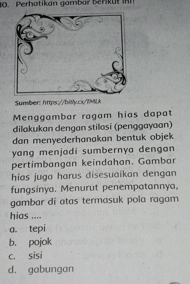 Perhatikan gambar berikut in!
Sumber: https://bitly.cx/TMLk
Menggambar ragam hias dapat
dilakukan dengan stilasí (penggayaan)
dan menyederhanakan bentuk objek
yang menjadí sumbernya dengan 
pertimbangan keindahan. Gambar
hias juga harus disesuaikan dengan
fungsinya. Menurut penempatannya,
gambar di atas termasuk pola ragam
hias ....
a. tepi
b. pojok
c. sísi
d. gabungan