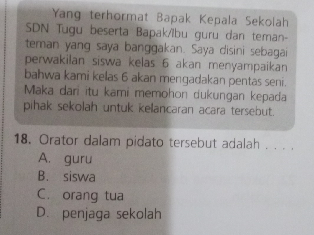 Yang terhormat Bapak Kepala Sekolah
SDN Tugu beserta Bapak/lbu guru dan teman-
teman yang saya banggakan. Saya disini sebagai
perwakilan siswa kelas 6 akan menyampaíkan
bahwa kami kelas 6 akan mengadakan pentas seni.
Maka dari itu kami memohon dukungan kepada
pihak sekolah untuk kelancaran acara tersebut.
18. Orator dalam pidato tersebut adalah . . . .
A. guru
B. siswa
C. orang tua
D. penjaga sekolah