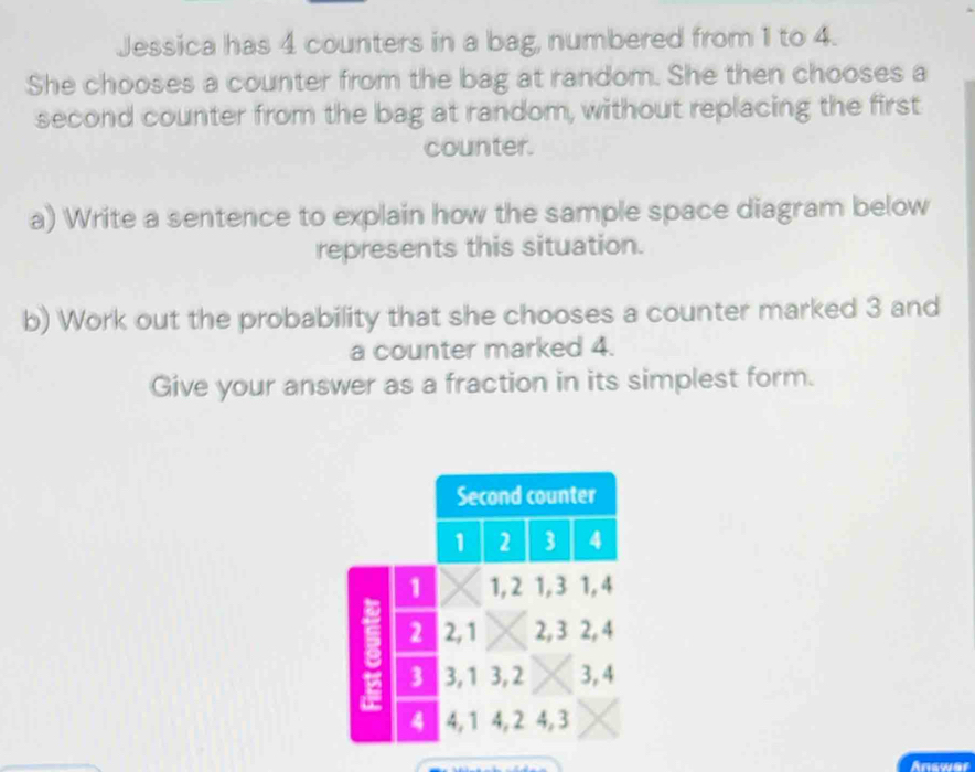 Jessica has 4 counters in a bag, numbered from 1 to 4. 
She chooses a counter from the bag at random. She then chooses a 
second counter from the bag at random, without replacing the first 
counter. 
a) Write a sentence to explain how the sample space diagram below 
represents this situation. 
b) Work out the probability that she chooses a counter marked 3 and 
a counter marked 4. 
Give your answer as a fraction in its simplest form. 
Answer