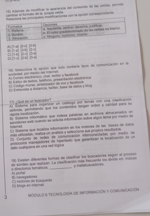 [alpha ,alpha ,alpha ]
15) Además de modificar la apariencia del contenido de las celdas, permite
cambiar el formato de la propia celda.
pales modificaciones con la opción correspondiente.
A) [1-a][2-c][3-b]
B) [1-a][3-b][2-c]
C) [1-b][2-c][3-a]
D) [1-c][2-b][3-a]
16) Selecciona la opción que solo contiene tipos de comunicación en la
sociedad, por medio del Internet:
A) Correo electrónico, chat, twitter y facebook
B) Editor de textos, teléfono, presentación electrónica
C) Código morse, sintetizador de voz y facebook
D) Entrevista a distancia, twitter, base de datos y blog
17) ¿Qué es un buscador?
A) Sistema para organizar un catálogo por temas con una clasificación
definida, permitiendo que los contenidos tengan orden y calidad para su
rápida localización.
B) Sistema informático que indexa palabras en archivos almacenados en
servidores web cuando se solicita información sobre algún tema por medio de
Interet.
C) Sistema que localiza información en los motores de las bases de datos
más utilizadas, realiza un análisis y selecciona sus propios resultados.
D) Conjunto de redes de comunicación interconectadas por medio de
protocolos manejadores de hipertexto que garantizan la localización de un
dato cualquiera en una red lógica.
18) Existen diferentes formas de clasificar los buscadores según el proceso
de sondeo que realizan. La clasificación más frecuente los divide en: indices
o directorios temáticos, _y metabuscadores.
A) portal
B) navegadores
C) motores de búsqueda
D) blogs en internet
3 MÓDULO 6 TECNOLOGÍA DE INFORMACIÓN Y COMUNICACIÓN