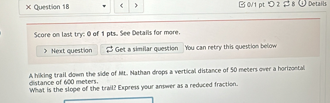 × Question 18 □ 0/1 pt つ 2 % 8 Details 
Score on last try: 0 of 1 pts. See Details for more. 
Next question Get a similar question You can retry this question below 
A hiking trail down the side of Mt. Nathan drops a vertical distance of 50 meters over a horizontal 
distance of 600 meters. 
What is the slope of the trail? Express your answer as a reduced fraction.