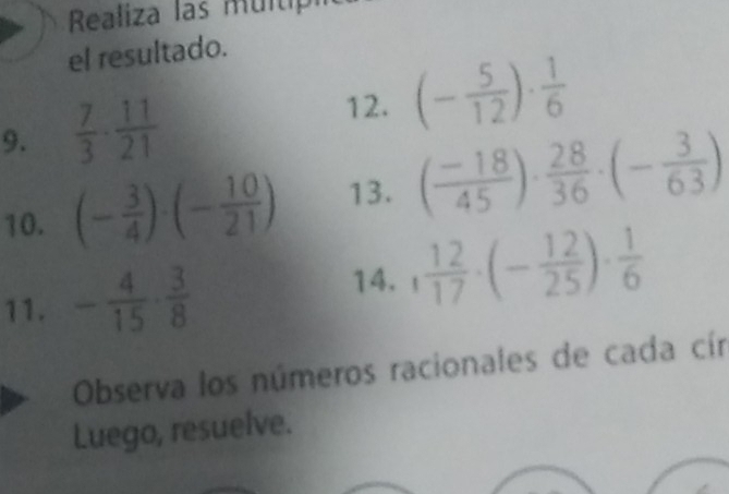 Realiza las multip 
el resultado. 
12. 
9.  7/3 ·  11/21  (- 5/12 )·  1/6 
10. (- 3/4 )· (- 10/21 ) 13. ( (-18)/45 )·  28/36 · (- 3/63 )
11. - 4/15 ·  3/8 
14. , 12/17 · (- 12/25 )·  1/6 
Observa los números racionales de cada cín 
Luego, resuelve.