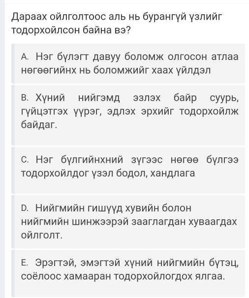 Дараах οйлголτоос аль нь бурангγй γзлийг
Τодорхοйлсон байна вэ?
A. Нэг бγлэгт давуу боломж олгосон атлаа
нθгθθгийηх нь боломжийг хаах γйлдэл
ΒB. Χуний нийгэмд эзлэх байр суурь,
гγйцэтгэх γγрэг, эдлэх эрхийг тодорхοйлж
бaйдar.
C. Нэг бγлгийнхний зугээс нθгθθ бγлгээ
Τодοрχοйлдог γзэл бодοл, хандлага
D. Нийгмийн гишγγд хувийн болон
нийгмийн Шинжээрэй зааглагдан хуваагдах
ойлголт.
E. Эрэгтэй, эмэгтэй хγний нийгмийн бγтэц,
соёлοос хамааран Τодорхοйлогдοх ялгаа.