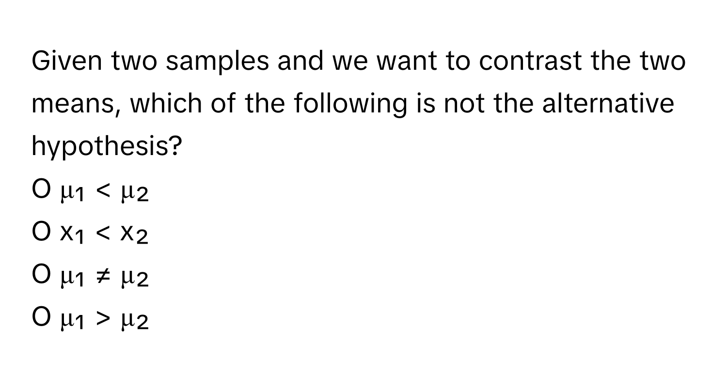 Given two samples and we want to contrast the two means, which of the following is not the alternative hypothesis?

O μ₁ < μ₂
O ​x₁ < x₂
O μ₁ ≠ μ₂​
O μ₁ > μ₂