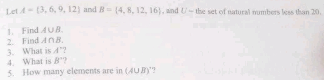 Let A= 3,6,9,12 and B= 4,8,12,16 , and U= the set of natural numbers less than 20. 
1. Find A∪ B. 
2. Find A∩ B. 
3. What is A' ? 
4. What is B' ? 
5. How many elements are in (A∪ B) ?