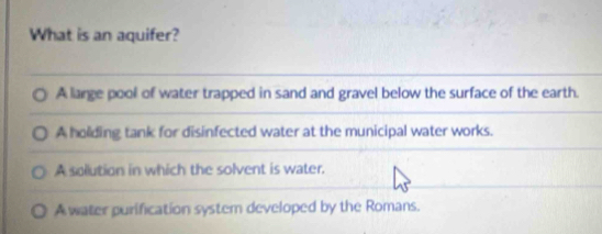 What is an aquifer?
A large pool of water trapped in sand and gravel below the surface of the earth.
A holding tank for disinfected water at the municipal water works.
A sollution in which the solvent is water.
A water purification system developed by the Romans.