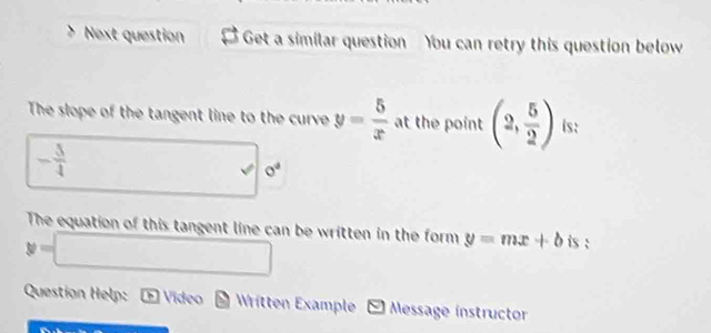 Next question Get a similar question You can retry this question below 
The slope of the tangent line to the curve y= 5/x  at the point (2, 5/2 ) is:
- 5/4  frac (□)° v 0^4
The equation of this tangent line can be written in the form y=mx+b is :
y=□
Question Help: boxed b Video Written Example - Message instructor