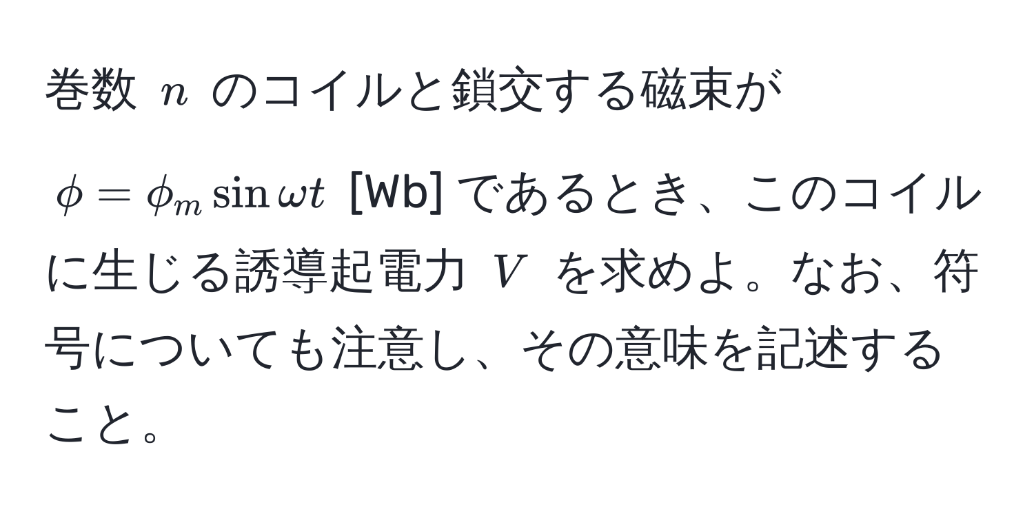 巻数 $n$ のコイルと鎖交する磁束が $phi = phi_m sin omega t$ [Wb] であるとき、このコイルに生じる誘導起電力 $V$ を求めよ。なお、符号についても注意し、その意味を記述すること。