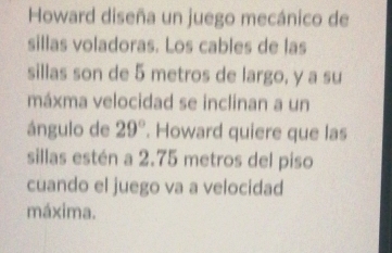 Howard diseña un juego mecánico de 
sillas voladoras. Los cables de las 
sillas son de 5 metros de largo, y a su 
máxma velocidad se inclinan a un 
ángulo de 29°. Howard quiere que las 
sillas estén a 2.75 metros del piso 
cuando el juego va a velocidad 
máxima.