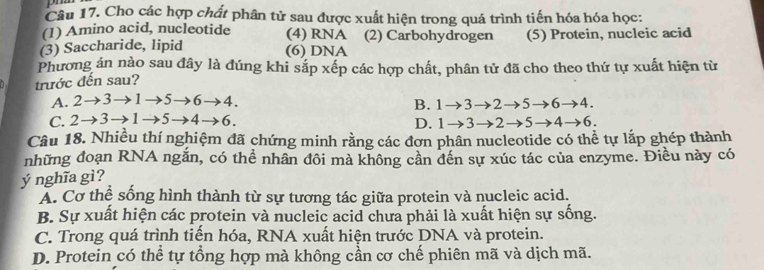 Cho các hợp chất phân tử sau được xuất hiện trong quá trình tiến hóa hóa học:
(1) Amino acid, nucleotide (4) RNA (2) Carbohydrogen
(3) Saccharide, lipid (5) Protein, nucleic acid
(6) DNA
Phương án nào sau đây là đúng khi sắp xếp các hợp chất, phân tử đã cho theo thứ tự xuất hiện từ
trước đến sau?
A. 2to 3to 1to 5to 6to 4.
B. 1to 3to 2to 5to 6to 4.
C. 2to 3to 1to 5to 4to 6. D. 1to 3to 2to 5to 4to 6. 
Câu 18. Nhiều thí nghiệm đã chứng minh rằng các đơn phân nucleotide có thể tự lắp ghép thành
những đoạn RNA ngắn, có thể nhân đôi mà không cần đến sự xúc tác của enzyme. Điều này có
ý nghĩa gì?
Á. Cơ thể sống hình thành từ sự tương tác giữa protein và nucleic acid.
B. Sự xuất hiện các protein và nucleic acid chưa phải là xuất hiện sự sống.
C. Trong quá trình tiến hóa, RNA xuất hiện trước DNA và protein.
D. Protein có thể tự tổng hợp mà không cần cơ chế phiên mã và dịch mã.