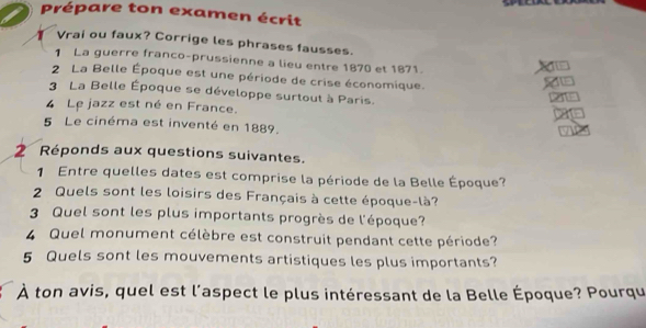 Prépare ton examen écrit 
Vrai ou faux? Corrige les phrases fausses. 
1 La guerre franco-prussienne a lieu entre 1870 et 1871. 
2 La Belle Époque est une période de crise économique. 
3 La Belle Époque se développe surtout à Paris. 
4 Le jazz est né en France. 
5 Le cinéma est inventé en 1889. 
2 Réponds aux questions suivantes. 
1 Entre quelles dates est comprise la période de la Belle Époque? 
2 Quels sont les loisirs des Français à cette époque-là? 
3 Quel sont les plus importants progrès de l'époque? 
4 Quel monument célèbre est construit pendant cette période? 
5 Quels sont les mouvements artistiques les plus importants? 
À ton avis, quel est l'aspect le plus intéressant de la Belle Époque? Pourqu