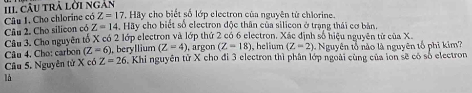 cÂU trả lời ngàn 
Câu 1. Cho chlorine có Z=17 Hãy cho biết số lớp electron của nguyên tử chlorine. 
Câu 2. Cho silicon có Z=14. Hãy cho biết số electron độc thân của silicon ở trạng thái cơ bản. 
Câu 3. Cho nguyên tố X có 2 lớp electron và lớp thứ 2 có 6 electron. Xác định số hiệu nguyên tử của X. 
Câu 4. Cho: carbon (Z=6) , beryllium (Z=4) , argon (Z=18) , helium (Z=2) Nguyên tổ nào là nguyên tố phi kim ? 
Câu 5. Nguyên tử X có Z=26. Khi nguyên tử X cho đi 3 electron thì phân lớp ngoài cùng của ion sẽ có số electron 
là