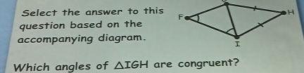 Select the answer to this 
question based on the 
accompanying diagram. 
Which angles of △ IGH are congruent?