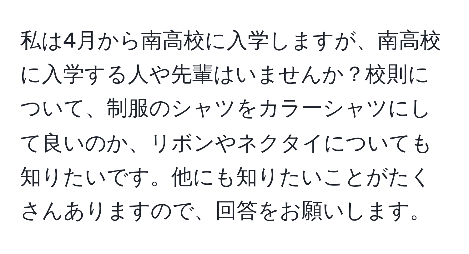 私は4月から南高校に入学しますが、南高校に入学する人や先輩はいませんか？校則について、制服のシャツをカラーシャツにして良いのか、リボンやネクタイについても知りたいです。他にも知りたいことがたくさんありますので、回答をお願いします。