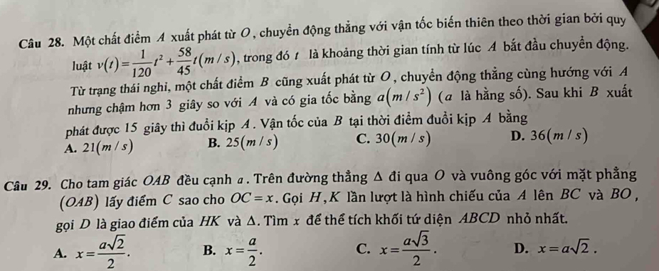 Một chất điểm A xuất phát từ O, chuyền động thẳng với vận tốc biến thiên theo thời gian bởi quy
luật v(t)= 1/120 t^2+ 58/45 t(m/s) , trong đó t là khoảng thời gian tính từ lúc A bắt đầu chuyền động.
Từ trạng thái nghi, một chất điểm B cũng xuất phát từ O, chuyển động thẳng cùng hướng với A
nhưng chậm hơn 3 giây so với A và có gia tốc bằng a(m/s^2) (a là hằng số). Sau khi B xuất
phát được 15 giây thì đuổi kịp A. Vận tốc của B tại thời điểm đuổi kịp A bằng
A. 21(m/s) B. 25(m/s) C. 30(m / s) D. 36(m / s)
Câu 29. Cho tam giác OAB đều cạnh a . Trên đường thẳng △ di i qua O và vuông góc với mặt phẳng
(OAB) lấy điểm C sao cho OC=x. Gọi H, K lần lượt là hình chiếu của A lên BC và BO ,
gọi D là giao điểm của HK và Δ. Tìm x để thể tích khối tứ diện ABCD nhỏ nhất.
A. x= asqrt(2)/2 . B. x= a/2 . C. x= asqrt(3)/2 . D. x=asqrt(2).