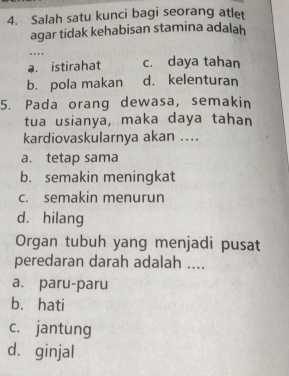 Salah satu kunci bagi seorang atlet
agar tidak kehabisan stamina adalah
.
a. istirahat c. daya tahan
b. pola makan d. kelenturan
5. Pada orang dewasa, semakin
tua usianya, maka daya tahan
kardiovaskularnya akan ....
a. tetap sama
b. semakin meningkat
c. semakin menurun
d、 hilang
Organ tubuh yang menjadi pusat
peredaran darah adalah ....
a. paru-paru
b. hati
c. jantung
d. ginjal