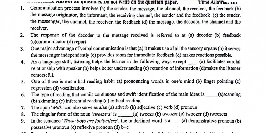 of Alswer an questions. Do not write on the question paper. Time Allówéd. fur
1. Communication process involves (a) the sender, the message, the channel, the receiver, the feedback (b)
the message originator, the informant, the receiving channel, the sender and the feedback (c) the sender,
the messenger, the channel, the receiver, the feedback (d) the message, the decoder, the channel and the
receiver.
2. The response of the decoder to the message received is referred to as (a) decoder (b) feedback
(c)communicator (d) report
3. One major advantage of verbal communication is that (a) it makes use of all the sensory organs (b) it serves
the messenger independently (c) provides room for immediate feedback (d) makes reactions possible.
4. As a language skill, listening helps the learner in the following ways except _(a) facilitates cordial
relationship with speaker (b) helps better understanding (c) retention of information (d)makes the listener
remorseful.
5. One of these is not a bad reading habit: (a) pronouncing words in one’s mind (b) finger pointing (c)
regression (d) vocalization.
6. The type of reading that entails continuous and swift identification of the main ideas is _(a)scanning
(b) skimming (c) inferential reading (d) critical reading
7. The noun ‘Milk’ can also serve as a/an (a) adverb (b) adjective (c) verb (d) pronoun
8. The singular form of the noun ‘tweezers’ is_ (a) tweeze (b) tweezer (c) twoozer (d) tweezers
9. In the sentence ‘Those boys are footballers’, the underlined word is a _(a) demonstrative pronoun (b)
possessive pronoun (c) reflexive pronoun (d) b+c