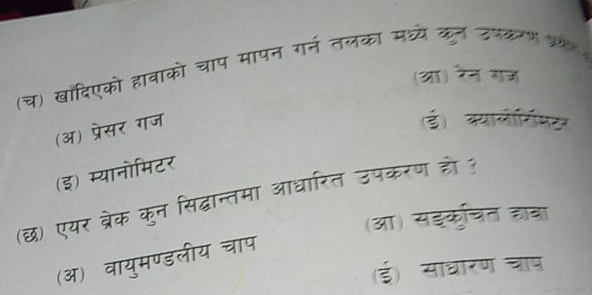 (च) खांदिएको हावाको चाप मापन गर्न तलका मध्ये कुन उपकरण ५
(आ) रेन गज
(अ) प्रेसर गज
(ई) कयालोर्रिमर
(इ) म्यानोमिटर
(छ) एयर ब्रेक कुन सिद्धान्तमा आधारित उपकरण हो ?
(आ) सइकुचित हाता
(ऑ) वायुमण्डलीय चाप
(ई) साधारण च्ाप