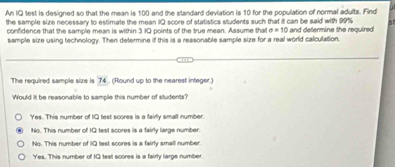 An IQ test is designed so that the mean is 100 and the standard deviation is 10 for the population of normal adults. Find j
the sample size necessary to estimate the mean IQ score of statistics students such that it can be said with 99% 5
confidence that the sample mean is within 3 IQ points of the true mean. Assume that sigma =10 and determine the required
sample size using technology. Then determine if this is a reasonable sample size for a real world calculation.
The required sample size is 74. (Round up to the nearest integer.)
Would it be reasonable to sample this number of students?
Yes. This number of IQ test scores is a fairly small number.
No. This number of IQ test scores is a fairly large number.
No. This number of IQ test scores is a fairly small number.
Yes. This number of IQ test scores is a fairly large number.