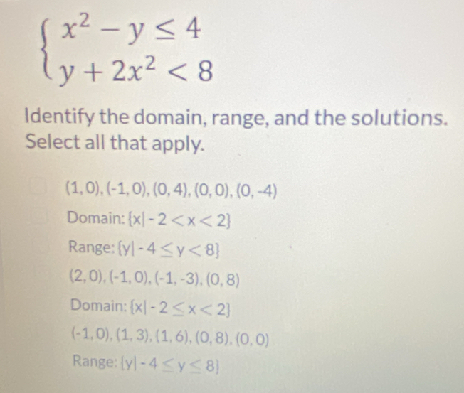 beginarrayl x^2-y≤ 4 y+2x^2<8endarray.
Identify the domain, range, and the solutions.
Select all that apply.
(1,0),(-1,0),(0,4),(0,0),(0,-4)
Domain:  x|-2
Range:  y|-4≤ y<8
(2,0),(-1,0),(-1,-3),(0,8)
Domain:  x|-2≤ x<2
(-1,0),(1,3),(1,6),(0,8),(0,0)
Range:  y|-4≤ y≤ 8