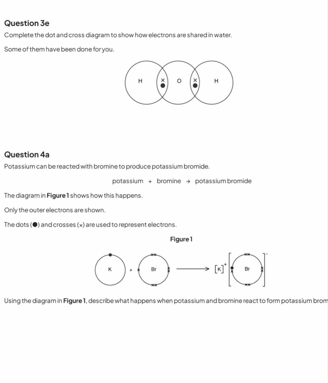 Complete the dot and cross diagram to show how electrons are shared in water.
Some of them have been done for you.
H × 0 × H
Question 4a
Potassium can be reacted with bromine to produce potassium bromide.
potassium + bromine → potassium bromide
The diagram in Figure 1 shows how this happens.
Only the outer electrons are shown.
The dots (●) and crosses (x) are used to represent electrons.
Using the diagram in Figure 1, describe what happens when potassium and bromine react to form potassium brom