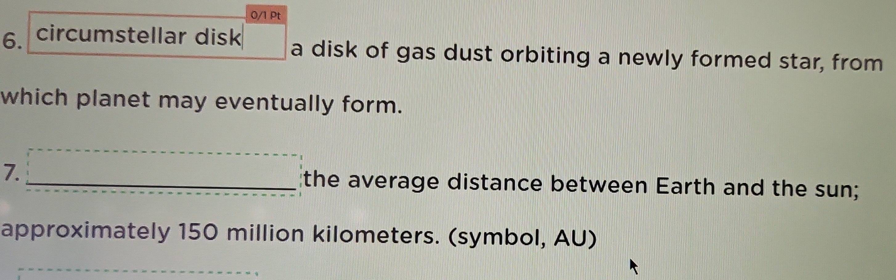 circumstellar disk 
a disk of gas dust orbiting a newly formed star, from 
which planet may eventually form. 
7. □ the average distance between Earth and the sun; 
approximately 150 million kilometers. (symbol, AU)