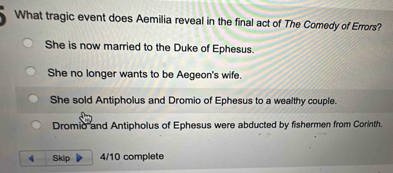 What tragic event does Aemilia reveal in the final act of The Comedy of Errors?
She is now married to the Duke of Ephesus.
She no longer wants to be Aegeon's wife.
She sold Antipholus and Dromio of Ephesus to a wealthy couple.
Dromio and Antipholus of Ephesus were abducted by fishermen from Corinth.
( Skip 4/10 complete