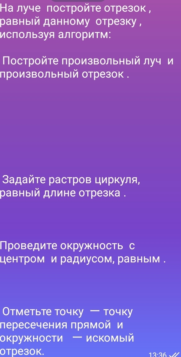 На луче πостройте отрезок, 
равный данному отрезку, 
используя алгоритм: 
Постройте произвольный луч и 
произвольный отрезок . 
3αдайτе растров циркуля, 
равный длине отрезка . 
Проведите окружность с 
центром и радиусом, равным . 
Отметьте точку -TO4Ky 
пересечения прямой и 
окружности ー искомый 
отрезок. 12·36