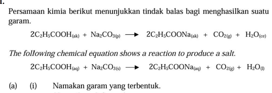 Persamaan kimia berikut menunjukkan tindak balas bagi menghasilkan suatu 
garam.
2C_2H_5COOH_(ak)+Na_2CO_3(p)to 2C_2H_5COONa_(ak)+CO_2(g)+H_2O_(ce)
The following chemical equation shows a reaction to produce a salt.
2C_2H_5COOH_(aq)+Na_2CO_3(s)to 2C_2H_5COONa_(aq)+CO_2(g)+H_2O_(l)
(a) (i) Namakan garam yang terbentuk.