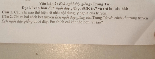 Văn bãn 2: Ếch ngồi đáy giếng (Trang Tữ) 
Đọc kĩ văn bản Éch ngồi đáy giếng, SGK tr. 7 và trã lời câu hỏi: 
Câu 1. Câu văn nào thể hiện rõ nhất nội dung, ý nghĩa của truyện. 
Câu 2. Chỉ ra hai cách kết truyện Éch ngồi đáy giếng của Trang Tử với cách kết trong truyện 
Ếch ngồi đáy giếng dưới đây. Em thích cái kết nào hơn, vì sao?