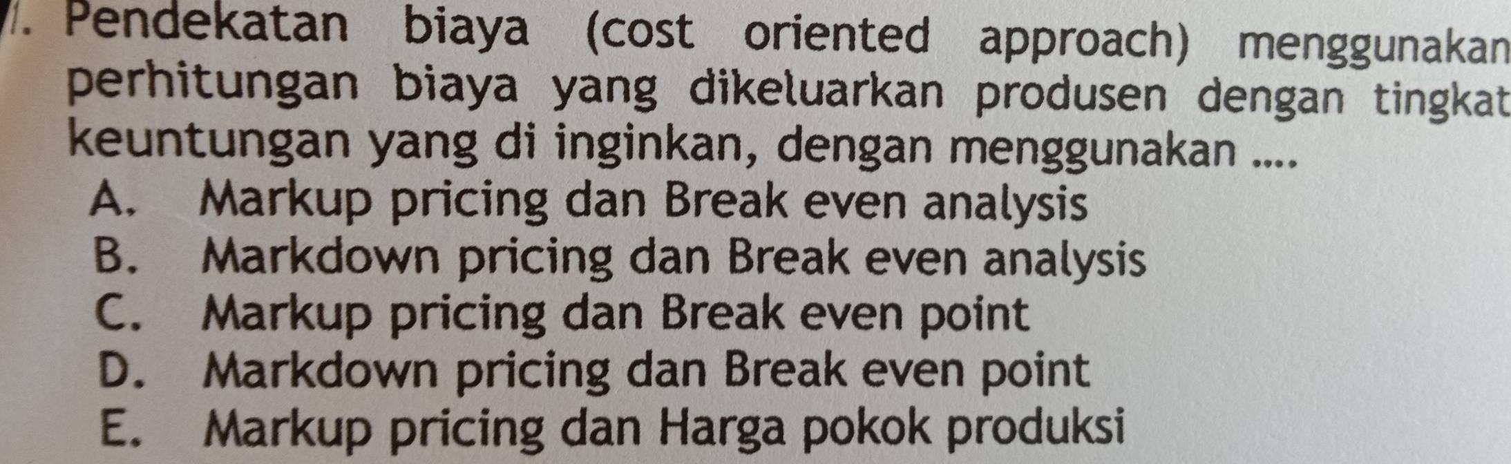 Pendekatan biaya (cost oriented approach) menggunakan
perhitungan biaya yang dikeluarkan produsen dengan tingkat 
keuntungan yang di inginkan, dengan menggunakan ....
A. Markup pricing dan Break even analysis
B. Markdown pricing dan Break even analysis
C. Markup pricing dan Break even point
D. Markdown pricing dan Break even point
E. Markup pricing dan Harga pokok produksi