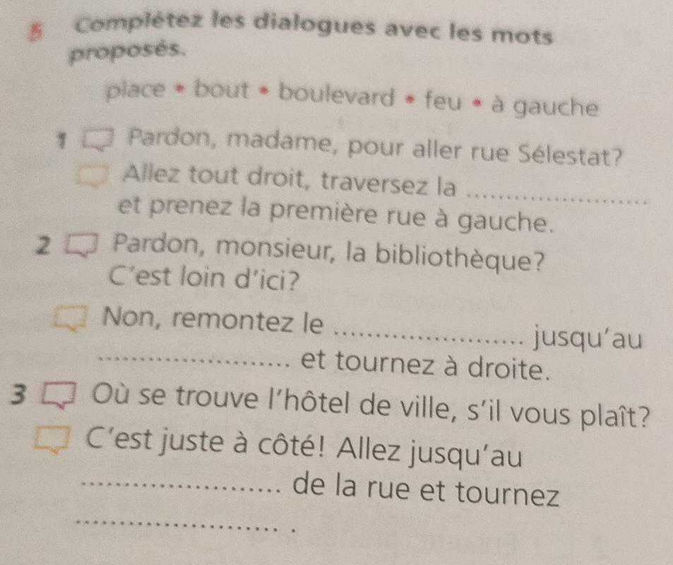 Complétez les dialogues avec les mots 
proposés. 
place * bout * boulevard * feu « à gauche 
Pardon, madame, pour aller rue Sélestat? 
Allez tout droit, traversez la_ 
et prenez la première rue à gauche. 
2 Pardon, monsieur, la bibliothèque? 
C’est loin d’ici? 
Non, remontez le_ 
jusqu'au 
_et tournez à droite. 
3 Où se trouve l'hôtel de ville, s'il vous plaît? 
C'est juste à côté! Allez jusqu'au 
_ 
_de la rue et tournez