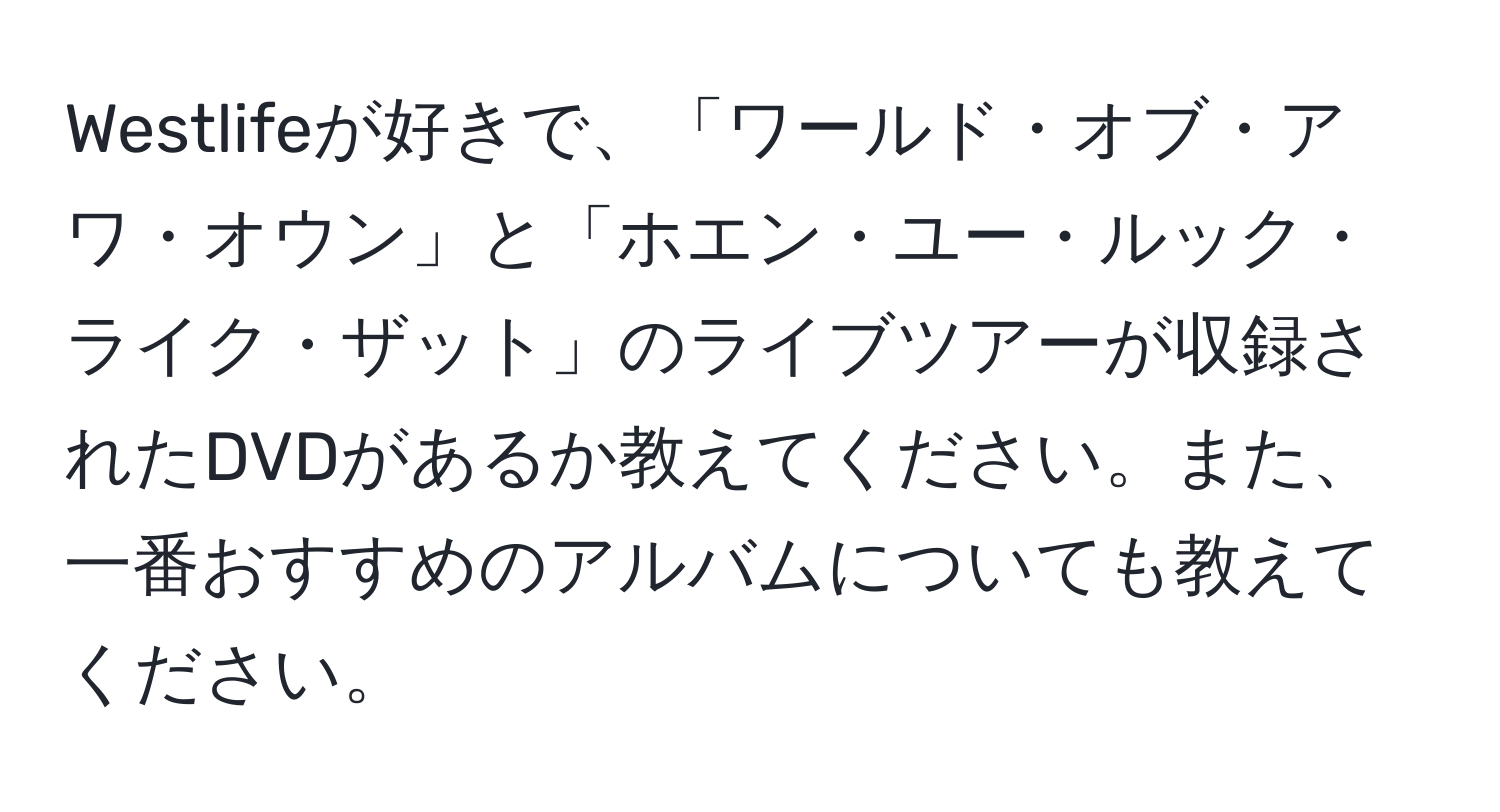 Westlifeが好きで、「ワールド・オブ・アワ・オウン」と「ホエン・ユー・ルック・ライク・ザット」のライブツアーが収録されたDVDがあるか教えてください。また、一番おすすめのアルバムについても教えてください。