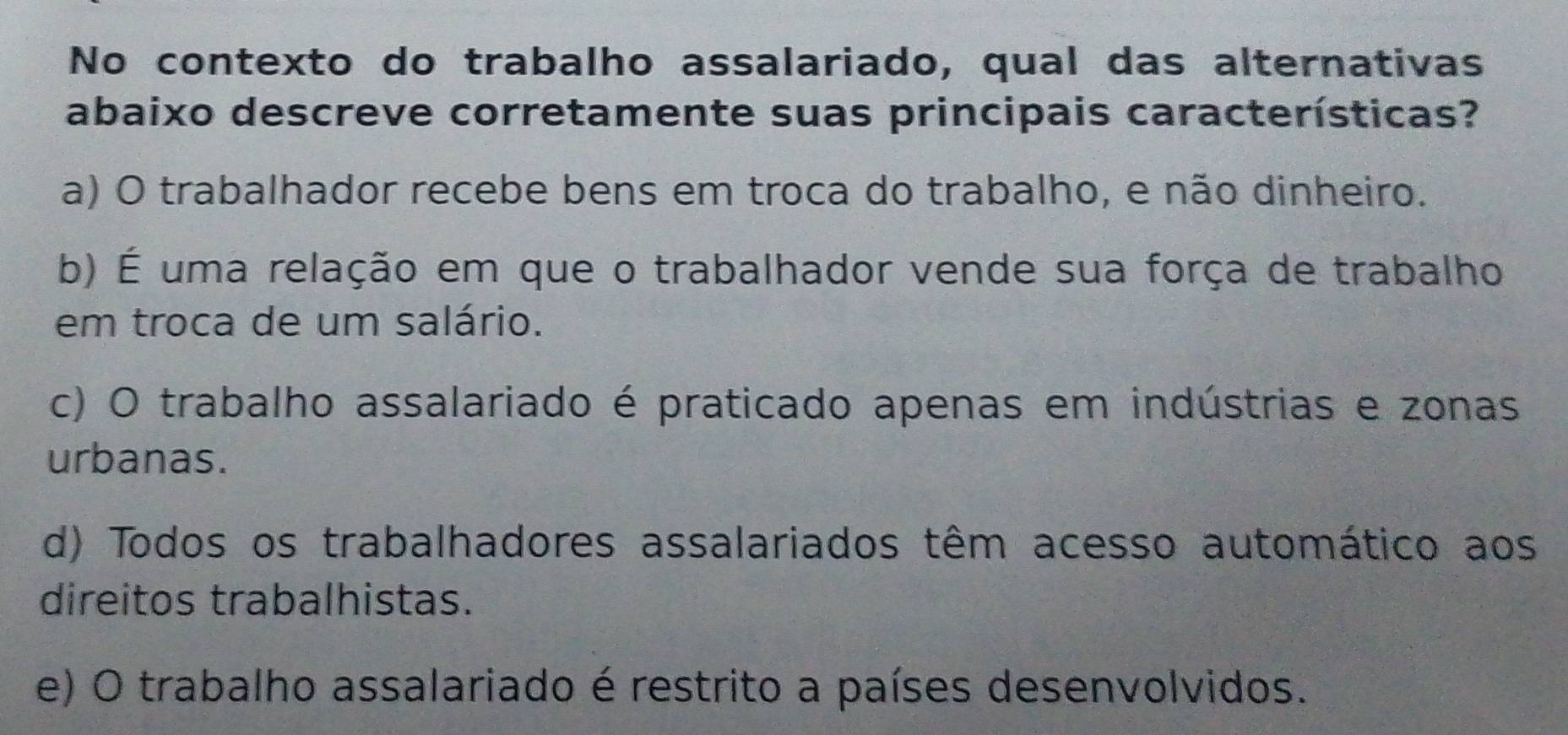 No contexto do trabalho assalariado, qual das alternativas
abaixo descreve corretamente suas principais características?
a) O trabalhador recebe bens em troca do trabalho, e não dinheiro.
b) É uma relação em que o trabalhador vende sua força de trabalho
em troca de um salário.
c) O trabalho assalariado é praticado apenas em indústrias e zonas
urbanas.
d) Todos os trabalhadores assalariados têm acesso automático aos
direitos trabalhistas.
e) O trabalho assalariado é restrito a países desenvolvidos.