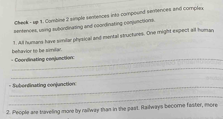 Check - up 1. Combine 2 simple sentences into compound sentences and complex 
sentences, using subordinating and coordinating conjunctions. 
1. All humans have similar physical and mental structures. One might expect all human 
behavior to be similar. 
- Coordinating conjunction: 
_ 
- Subordinating conjunction: 
_ 
2. People are traveling more by railway than in the past. Railways become faster, more