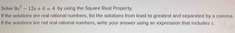 Solve 9x^2-12x+4=4 by using the Square Root Property. 
If the solutions are real rational numbers, list the solutions from least to greatest and separated by a comma. 
If the solutions are not real rational numbers, write your answer using an expression that includes ±.