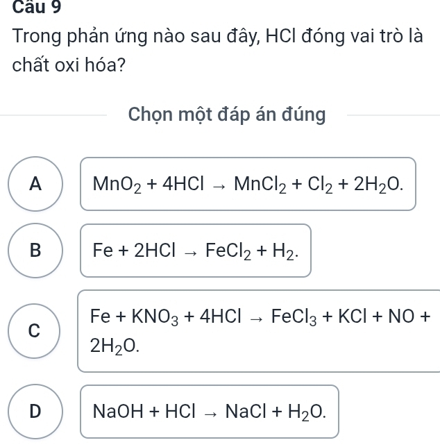 Trong phản ứng nào sau đây, HCI đóng vai trò là
chất oxi hóa?
Chọn một đáp án đúng
A MnO_2+4HClto MnCl_2+Cl_2+2H_2O.
B Fe+2HCl-. FeCl_2+H_2.
Fe+KNO_3+4HClto FeCl_3+KCl+NO+
C
2H_2O.
D NaOH+HClto NaCl+H_2O.