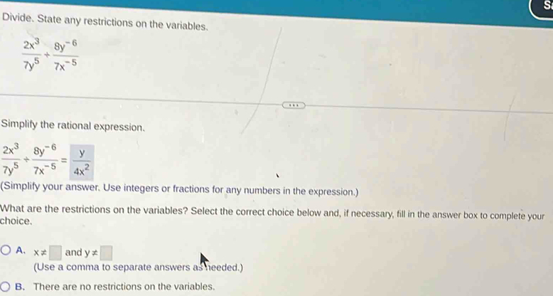 Divide. State any restrictions on the variables.
 2x^3/7y^5 + (8y^(-6))/7x^(-5) 
Simplify the rational expression.
 2x^3/7y^5 + (8y^(-6))/7x^(-5) = y/4x^2 
(Simplify your answer. Use integers or fractions for any numbers in the expression.)
What are the restrictions on the variables? Select the correct choice below and, if necessary, fill in the answer box to complete your
choice.
A. x!= □ and y!= □
(Use a comma to separate answers as needed.)
B. There are no restrictions on the variables.