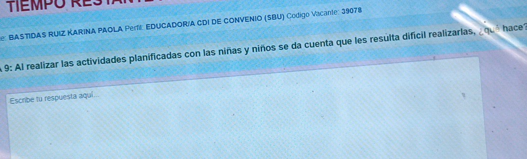 TTEMPO RES 
e: BASTIDAS RUIZ KARINA PAOLA Perfil: EDUCADOR/A CDI DE CONVENIO (SBU) Çodigo Vacante: 39078 
9: Al realizar las actividades planificadas con las niñas y niños se da cuenta que les resulta difícil realizarlas, ¿qué hace? 
Escribe tu respuesta aquí.