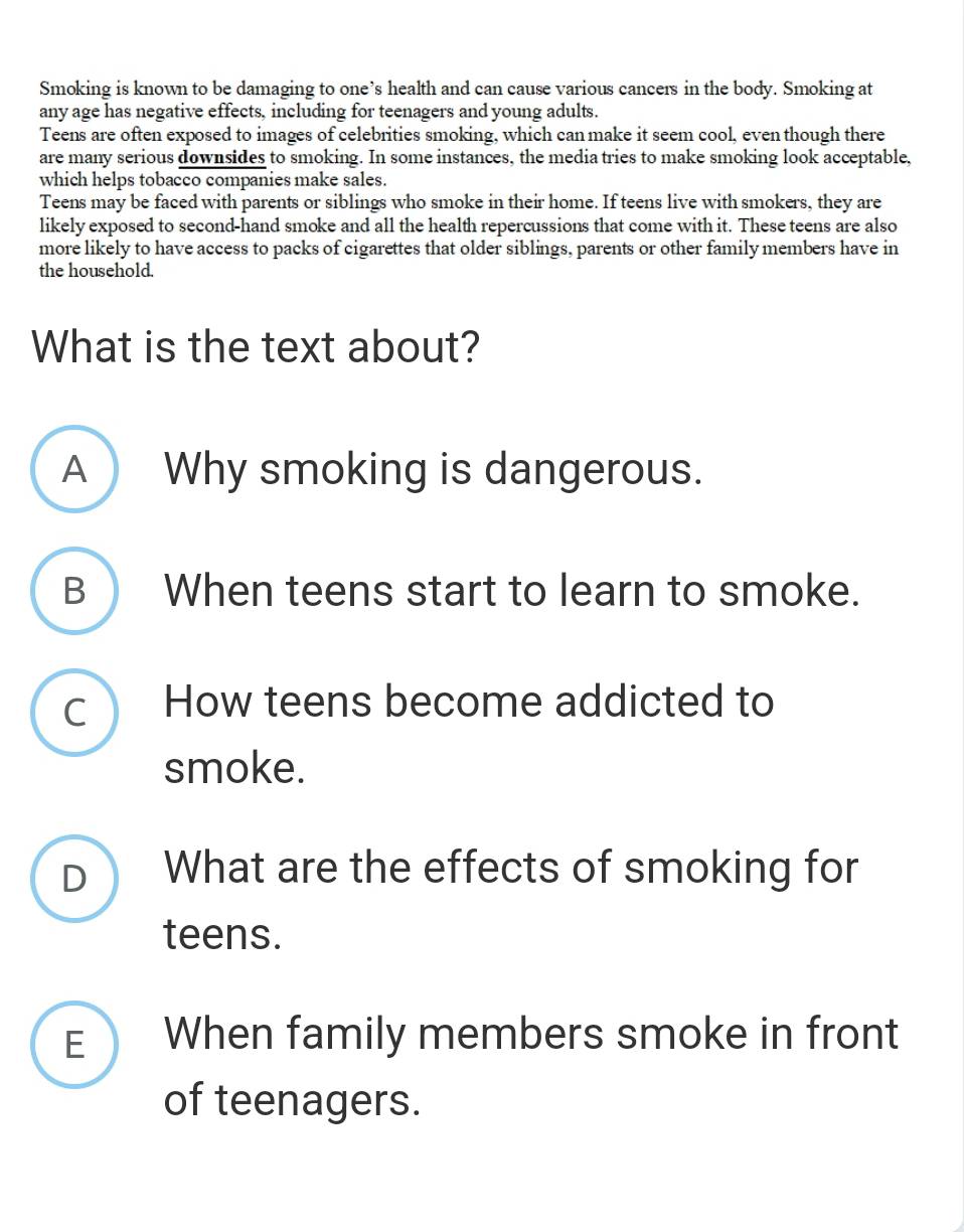 Smoking is known to be damaging to one’s health and can cause various cancers in the body. Smoking at
any age has negative effects, including for teenagers and young adults.
Teens are often exposed to images of celebrities smoking, which can make it seem cool, even though there
are many serious downsides to smoking. In some instances, the media tries to make smoking look acceptable,
which helps tobacco companies make sales.
Teens may be faced with parents or siblings who smoke in their home. If teens live with smokers, they are
likely exposed to second-hand smoke and all the health repercussions that come with it. These teens are also
more likely to have access to packs of cigarettes that older siblings, parents or other family members have in
the household.
What is the text about?
A Why smoking is dangerous.
B) When teens start to learn to smoke.
C How teens become addicted to
smoke.
D What are the effects of smoking for
teens.
E When family members smoke in front
of teenagers.