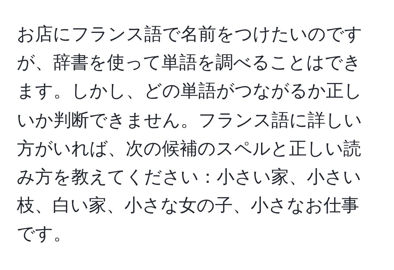 お店にフランス語で名前をつけたいのですが、辞書を使って単語を調べることはできます。しかし、どの単語がつながるか正しいか判断できません。フランス語に詳しい方がいれば、次の候補のスペルと正しい読み方を教えてください：小さい家、小さい枝、白い家、小さな女の子、小さなお仕事です。