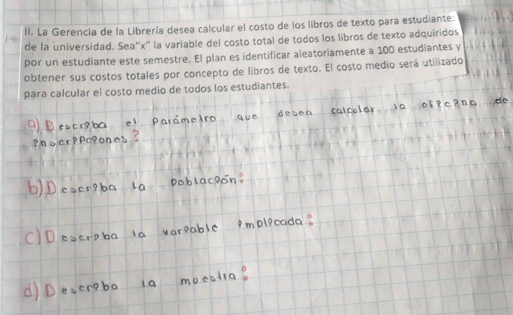 La Gerencia de la Librería desea calcular el costo de los libros de texto para estudiantes 
de la universidad. Sea“ x ' la variable del costo total de todos los libros de texto adquiridos 
por un estudiante este semestre. El plan es identificar aleatoriamente a 100 estudiantes y 
obtener sus costos totales por concepto de libros de texto. El costo medio será utilizado 
para calcular el costo medio de todos los estudiantes.