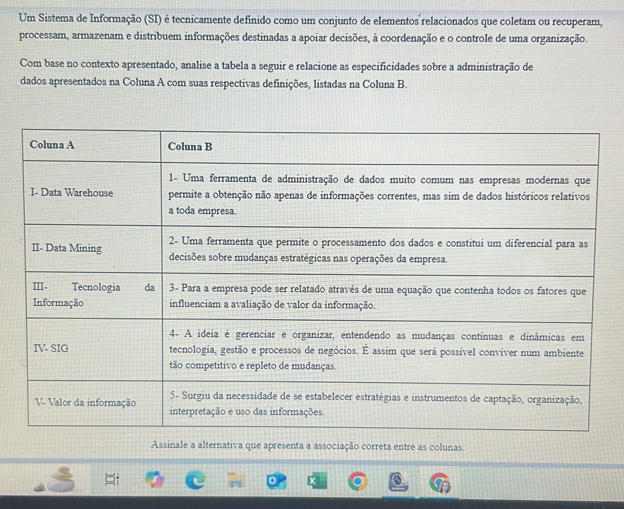 Um Sistema de Informação (SI) é tecnicamente definido como um conjunto de elementos relacionados que coletam ou recuperam, 
processam, armazenam e distribuem informações destinadas a apoiar decisões, à coordenação e o controle de uma organização. 
Com base no contexto apresentado, analise a tabela a seguir e relacione as especificidades sobre a administração de 
dados apresentados na Coluna A com suas respectivas definições, listadas na Coluna B. 
Assinale a alternativa que apresenta a associação correta entre as colunas.