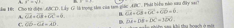 A. s^2=sqrt(3). B. s^-=3. 
lâu 10: Cho tứ diện ABCD. Lấy G là trọng tâm của tam giác ABC. Phát biểu nào sau đây sai?
B.
A. vector GA+vector GB+vector GC=vector 0. vector GA+vector GB+vector GC+vector GD=vector 0.
D.
C. vector GD-vector GA=vector AD. vector DA+vector DB+vector DC=3vector DG. 
a n g ễ u nhiên sau khi thu hoach ở một