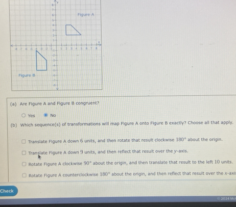 Yes No
(b) Which sequence(s) of transformations will map Figure A onto Figure B exactly? Choose all that apply.
Translate Figure A down 6 units, and then rotate that result clockwise 180° about the origin.
Translate Figure A down 9 units, and then reflect that result over the y-axis.
Rotate Figure A clockwise 90° about the origin, and then translate that result to the left 10 units.
Rotate Figure A counterclockwise 180° about the origin, and then reflect that result over the x -axi
Check