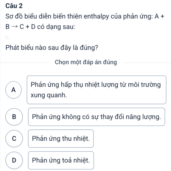 Sơ đồ biểu diễn biến thiên enthalpy của phản ứng: A+
Bto C+D có dạng sau:
Phát biểu nào sau đây là đúng?
Chọn một đáp án đúng
Phản ứng hấp thụ nhiệt lượng từ môi trường
A
xung quanh.
B Phản ứng không có sự thay đổi năng lượng.
C  Phản ứng thu nhiệt.
D Phản ứng toả nhiệt.