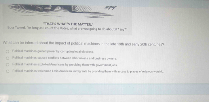 Aproyr
“THAT’S WHAT’S THE MATTER.”
Boss Tweed. “As long as I count the Votes, what are you going to do about it? say?"
What can be inferred about the impact of political machines in the late 19th and early 20th centuries?
Political machines gained power by corrupting local elections.
Political machines caused conflicts between labor unions and business owners.
Political machines exploited Americans by providing them with government jobs.
Political machines welcomed Latin American immigrants by providing them with access to places of religious worship.
Previous