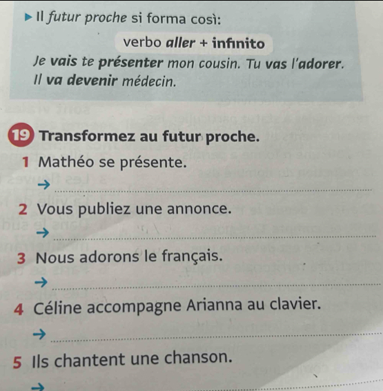 Il futur proche si forma così: 
verbo aller + infínito 
Je vais te présenter mon cousin. Tu vas l'adorer. 
Il va devenir médecin. 
19 Transformez au futur proche. 
1 Mathéo se présente. 
_ 
2 Vous publiez une annonce. 
_ 
3 Nous adorons le français. 
_ 
4 Céline accompagne Arianna au clavier. 
_ 
5 Ils chantent une chanson. 
_